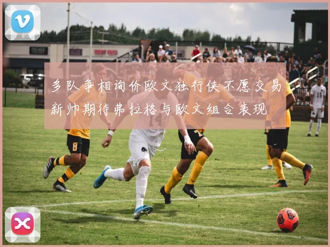 多队争相询价欧文独行侠不愿交易新帅期待弗拉格与欧文组合表现