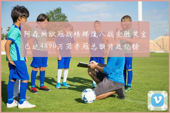 阿森纳欧冠战绩辉煌八战全胜奖金已达4890万若夺冠总额将近亿镑