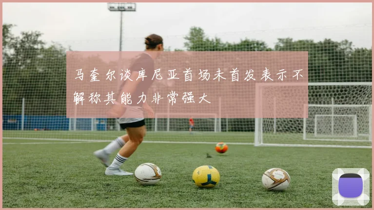 马奎尔谈库尼亚首场未首发表示不解称其能力非常强大