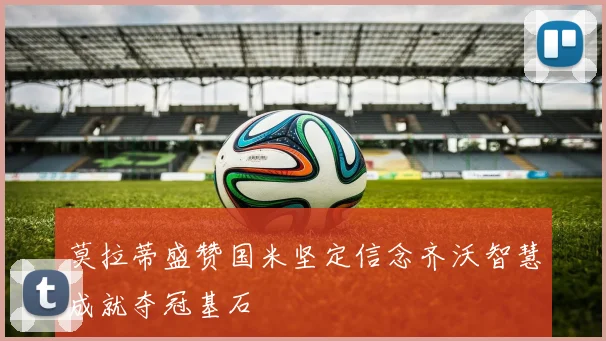 莫拉蒂盛赞国米坚定信念齐沃智慧成就夺冠基石