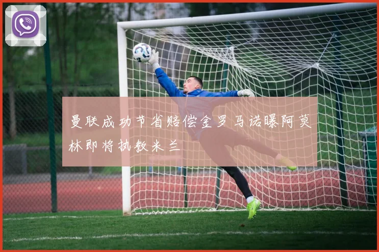 曼联成功节省赔偿金罗马诺曝阿莫林即将执教米兰