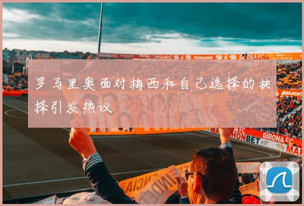 罗马里奥面对梅西和自己选择的抉择引发热议