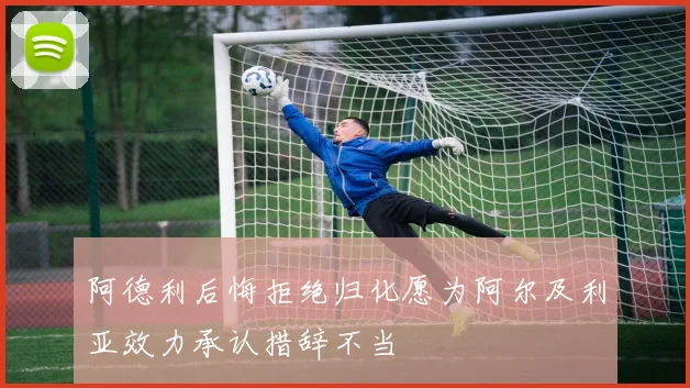 阿德利后悔拒绝归化愿为阿尔及利亚效力承认措辞不当