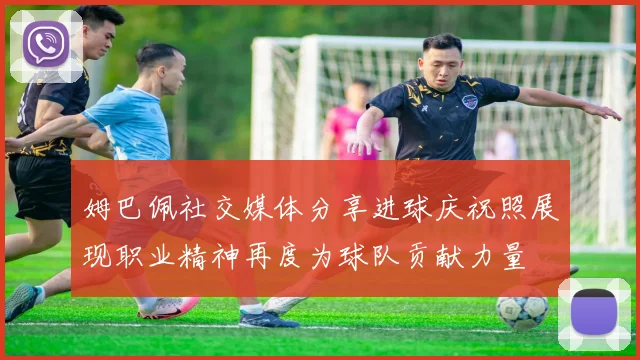 姆巴佩社交媒体分享进球庆祝照展现职业精神再度为球队贡献力量
