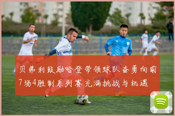 贝弗利鼓励哈登带领球队奋勇向前7场4胜制系列赛充满挑战与机遇