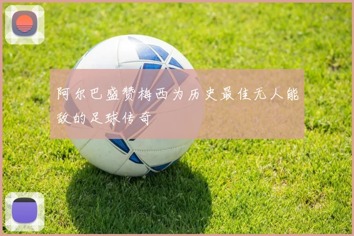 阿尔巴盛赞梅西为历史最佳无人能敌的足球传奇