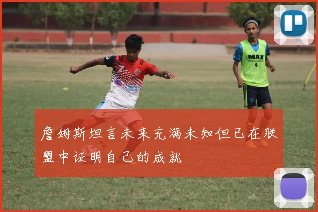 詹姆斯坦言未来充满未知但已在联盟中证明自己的成就