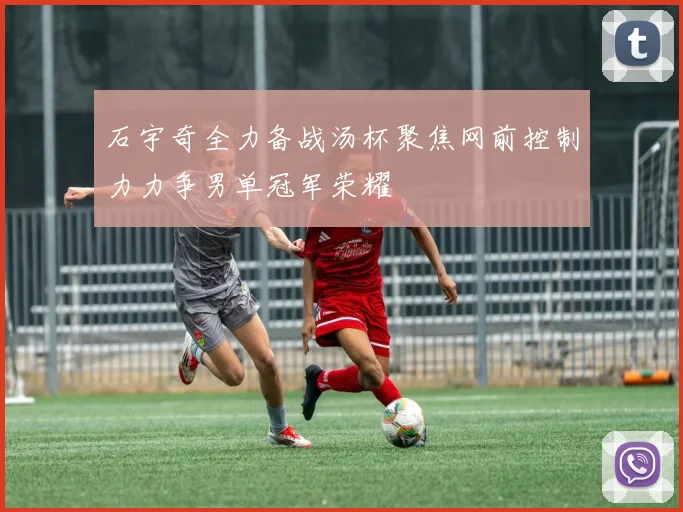 石宇奇全力备战汤杯聚焦网前控制力力争男单冠军荣耀