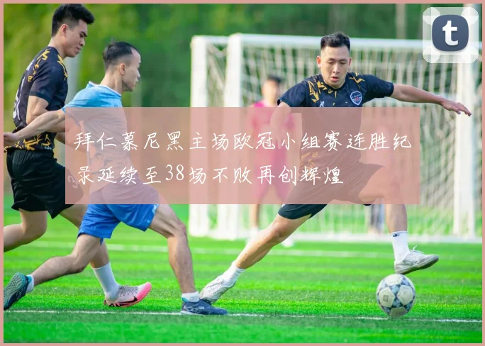 拜仁慕尼黑主场欧冠小组赛连胜纪录延续至38场不败再创辉煌