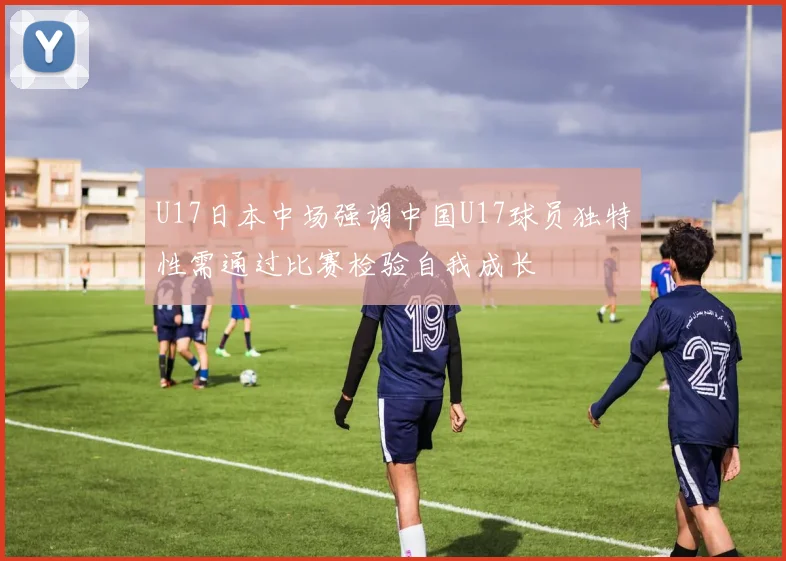 U17日本中场强调中国U17球员独特性需通过比赛检验自我成长
