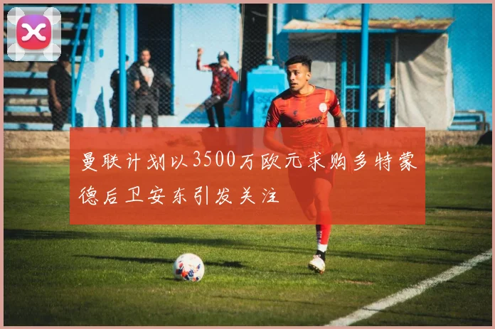 曼联计划以3500万欧元求购多特蒙德后卫安东引发关注