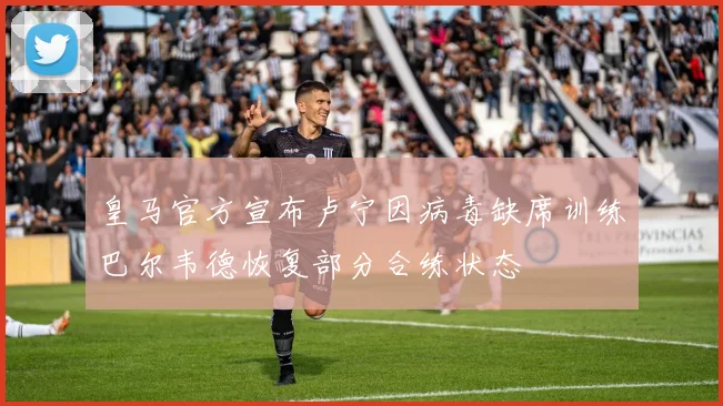 皇马官方宣布卢宁因病毒缺席训练巴尔韦德恢复部分合练状态