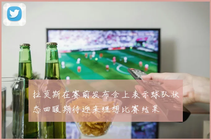 拉莫斯在赛前发布会上表示球队状态回暖期待迎来理想比赛结果
