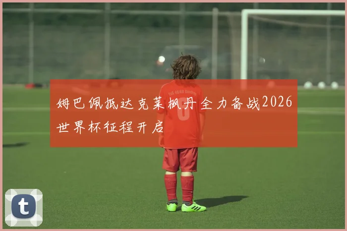 姆巴佩抵达克莱枫丹全力备战2026世界杯征程开启