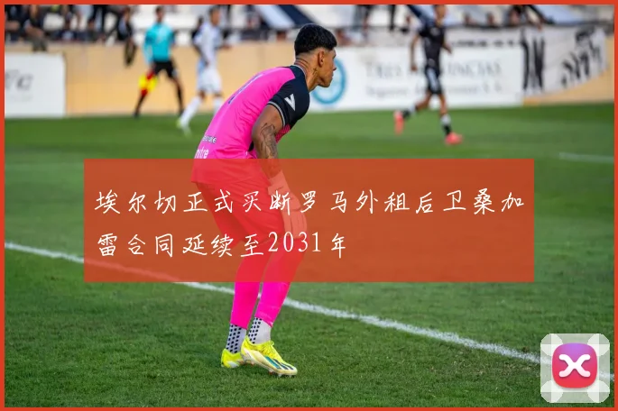 埃尔切正式买断罗马外租后卫桑加雷合同延续至2031年