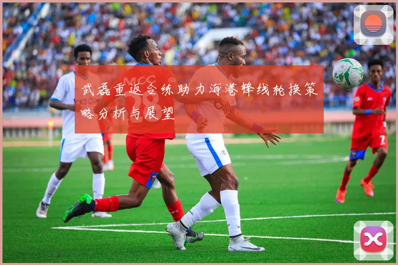 武磊重返合练助力海港锋线轮换策略分析与展望