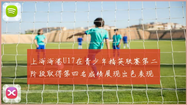上海海港U17在青少年精英联赛第二阶段取得第四名成绩展现出色表现