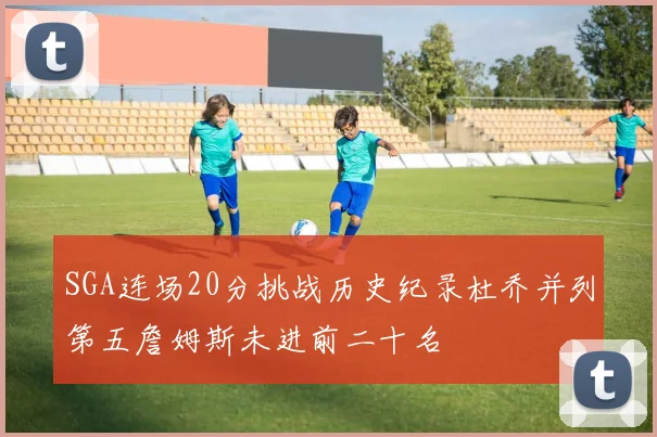 SGA连场20分挑战历史纪录杜乔并列第五詹姆斯未进前二十名