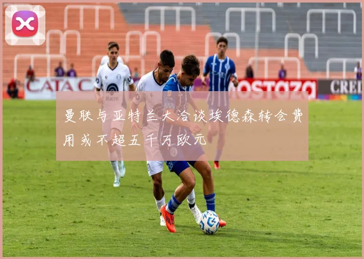 曼联与亚特兰大洽谈埃德森转会费用或不超五千万欧元