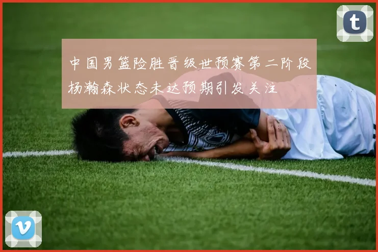 中国男篮险胜晋级世预赛第二阶段杨瀚森状态未达预期引发关注