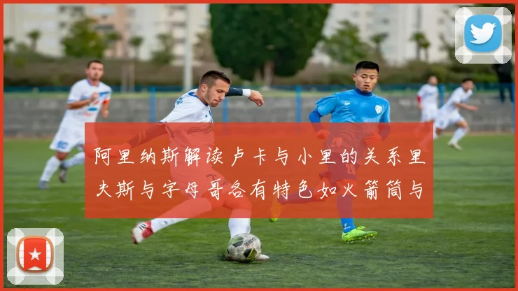 阿里纳斯解读卢卡与小里的关系里夫斯与字母哥各有特色如火箭筒与手枪