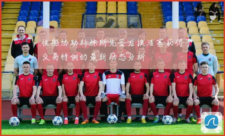 快船协助科林斯先签后换活塞获得交易特例的最新动态分析