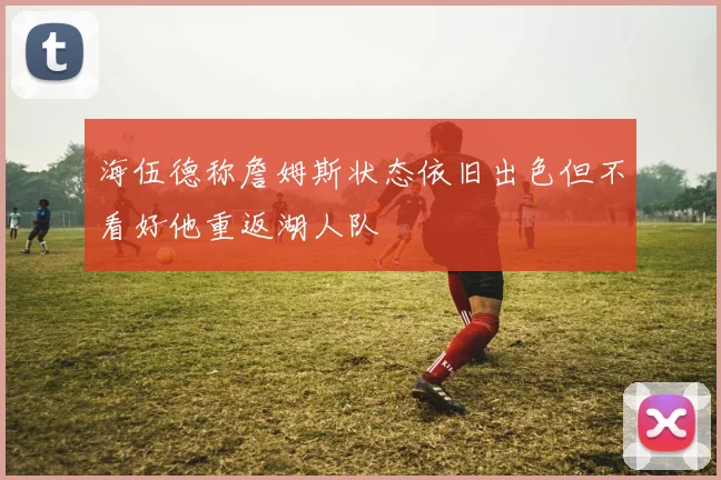 海伍德称詹姆斯状态依旧出色但不看好他重返湖人队