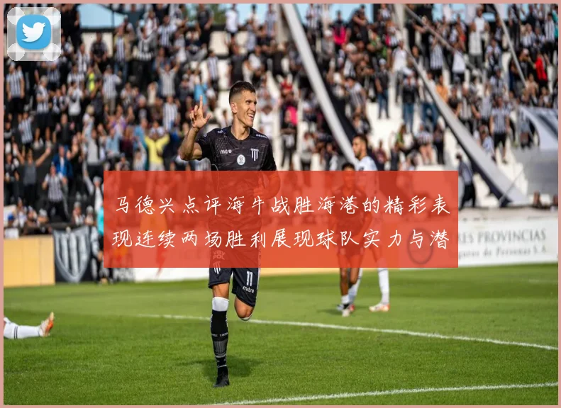 马德兴点评海牛战胜海港的精彩表现连续两场胜利展现球队实力与潜力