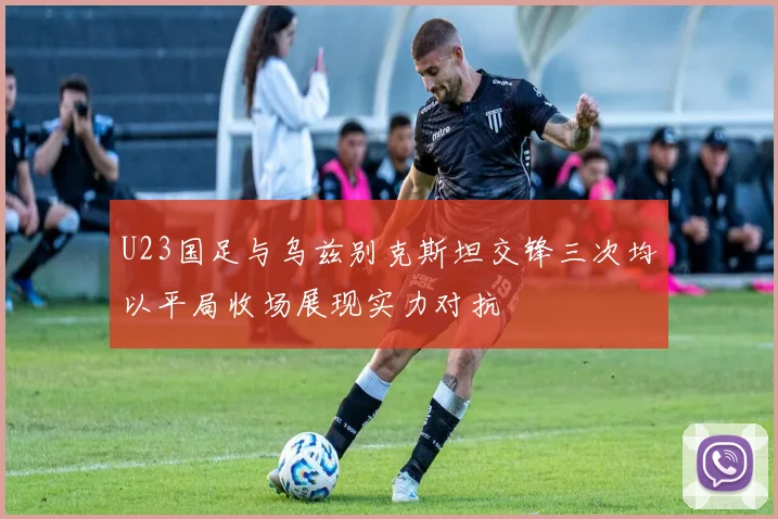 U23国足与乌兹别克斯坦交锋三次均以平局收场展现实力对抗